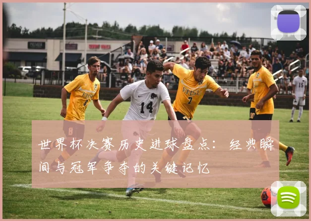 世界杯决赛历史进球盘点:经典瞬间与冠军争夺的关键记忆