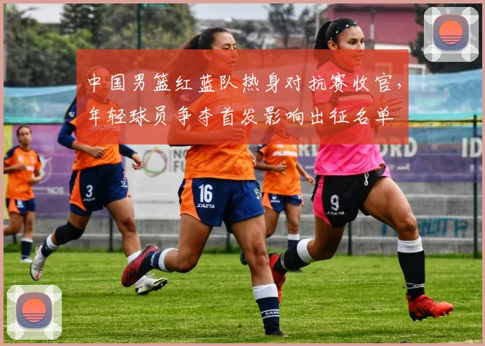 中国男篮红蓝队热身对抗赛收官，年轻球员争夺首发影响出征名单
