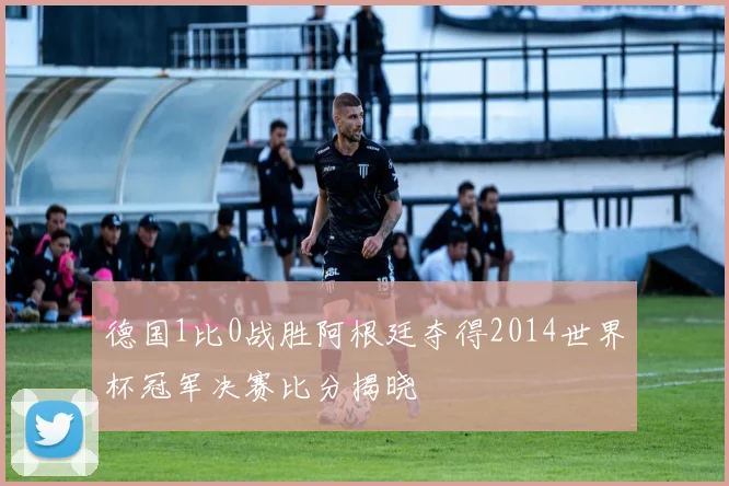 德国1比0战胜阿根廷夺得2014世界杯冠军决赛比分揭晓