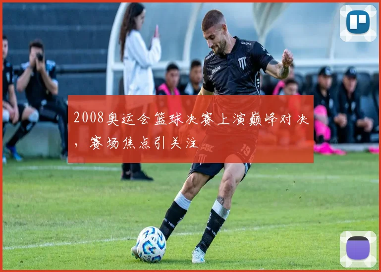 2008奥运会篮球决赛上演巅峰对决,赛场焦点引关注