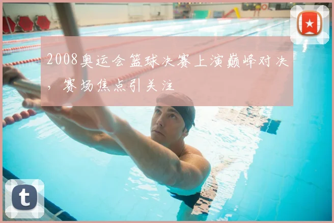 2008奥运会篮球决赛上演巅峰对决,赛场焦点引关注