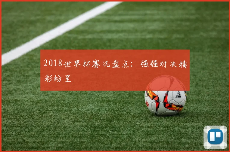 2018世界杯赛况盘点：强强对决精彩纷呈