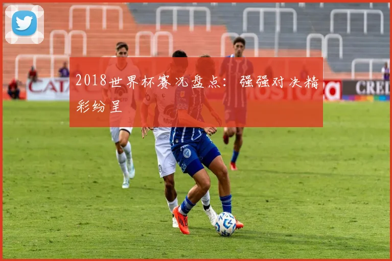 2018世界杯赛况盘点:强强对决精彩纷呈