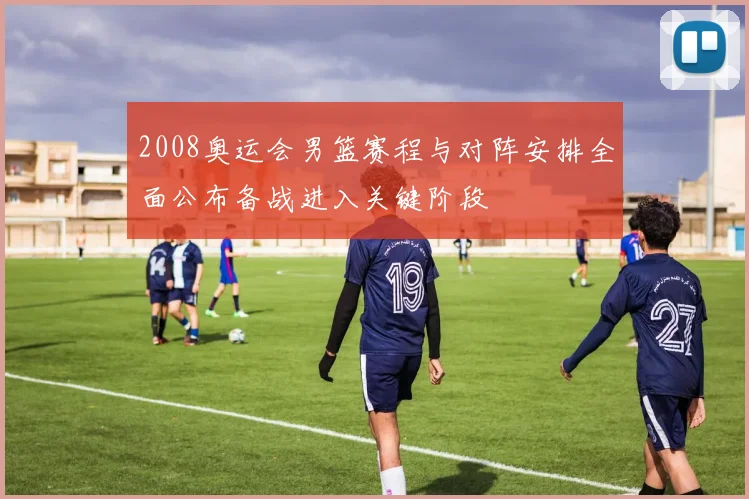 2008奥运会男篮赛程与对阵安排全面公布备战进入关键阶段