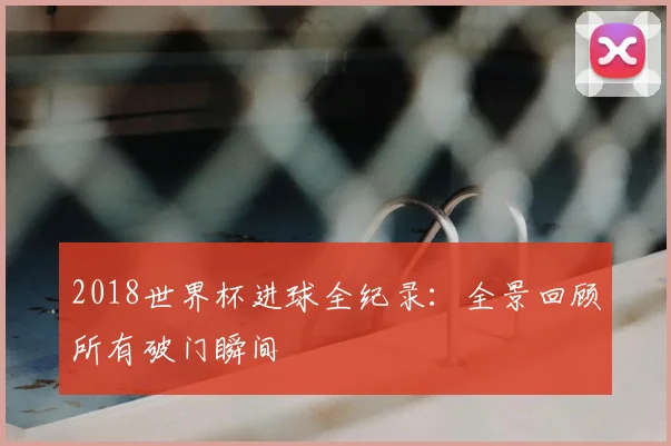 2018世界杯进球全纪录:全景回顾所有破门瞬间