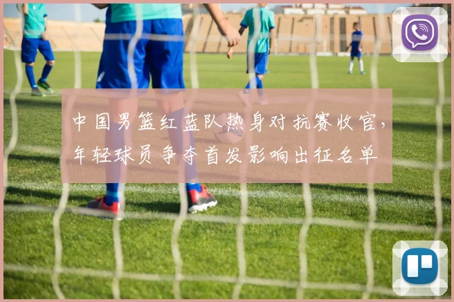 中国男篮红蓝队热身对抗赛收官，年轻球员争夺首发影响出征名单