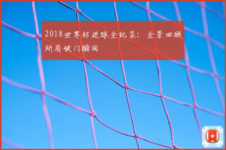 2018世界杯进球全纪录:全景回顾所有破门瞬间