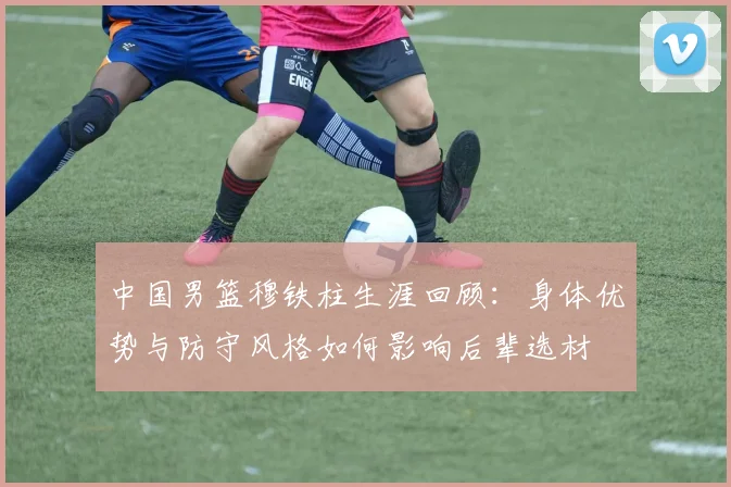 中国男篮穆铁柱生涯回顾：身体优势与防守风格如何影响后辈选材